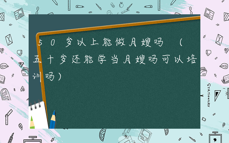 50岁以上能做月嫂吗 (五十岁还能学当月嫂吗可以培训吗)